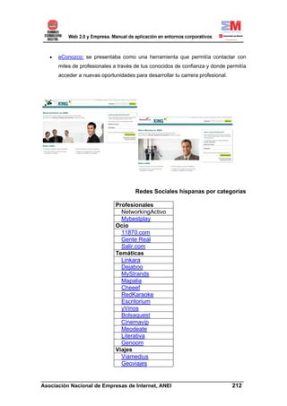 •   eConozco: se presentaba como una herramienta que permitía contactar con
       miles de profesionales a través de tus conocidos de confianza y donde permitía
       acceder a nuevas oportunidades para desarrollar tu carrera profesional.




                                       Redes Sociales hispanas por categorías

                               Profesionales
                                 NetworkingActivo
                                 Mybestplay
                               Ocio
                                 11870.com
                                 Gente Real
                                 Salir.com
                               Temáticas
                                 Linkara
                                 Dejaboo
                                 MyStrands
                                 Mapalia
                                 Cheeef
                                 RedKaraoke
                                 Escritorium
                                 yVinos
                                 Bolsaquest
                                 Cinemavip
                                 Meodeate
                                 Literativa
                                 Genoom
                               Viajes
                                 Viamedius
                                 Geoviajes

______________________________________________________________________
Asociación Nacional de Empresas de Internet, ANEI                 212
 