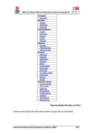 Compras
                               Shoomo
                             Moviles
                               Festuc
                               Alistados
                               Kalerion
                             Universitarios
                               Tuenti
                               Unilocus
                               Nosuni
                               Vostu
                               Amikoo
                             Idiomas
                               Soziety
                               Place2Langs
                               Talkconmigo
                             Grupos
                               eGrupos
                               Gazzag
                               Mipasado
                               Wamba
                               Bepin
                               Conectados
                               Que pasa
                               Mi gente
                               Tu web o nada
                               Hispanito
                               Sonico
                               Dorbit
                             Conocer Gente
                               Gentenotable
                               Yunu.com
                               Qdamos
                               Amigosfree
                               Yoteconozco
                               Twilove
                               Amistarium
                               Muyamigos

                                             Algunas Redes Sociales en cifras


Veamos ahora algunas de estas redes sociales con algo más de profundidad:




______________________________________________________________________
Asociación Nacional de Empresas de Internet, ANEI                 213
 
