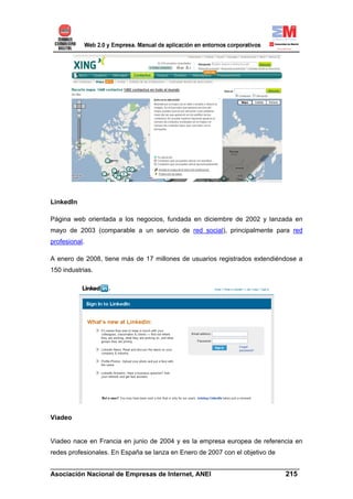 LinkedIn

Página web orientada a los negocios, fundada en diciembre de 2002 y lanzada en
mayo de 2003 (comparable a un servicio de red social), principalmente para red
profesional.

A enero de 2008, tiene más de 17 millones de usuarios registrados extendiéndose a
150 industrias.




Viadeo


Viadeo nace en Francia en junio de 2004 y es la empresa europea de referencia en
redes profesionales. En España se lanza en Enero de 2007 con el objetivo de

______________________________________________________________________
Asociación Nacional de Empresas de Internet, ANEI                 215
 