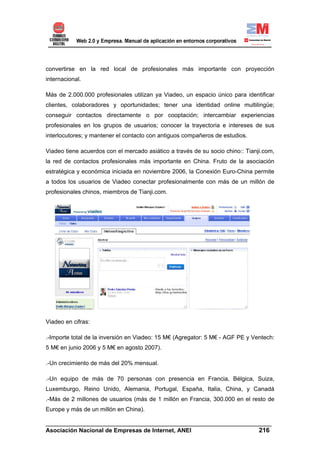 convertirse en la red local de profesionales más importante con proyección
internacional.

Más de 2.000.000 profesionales utilizan ya Viadeo, un espacio único para identificar
clientes, colaboradores y oportunidades; tener una identidad online multilingüe;
conseguir contactos directamente o por cooptación; intercambiar experiencias
profesionales en los grupos de usuarios; conocer la trayectoria e intereses de sus
interlocutores; y mantener el contacto con antiguos compañeros de estudios.

Viadeo tiene acuerdos con el mercado asiático a través de su socio chino:: Tianji.com,
la red de contactos profesionales más importante en China. Fruto de la asociación
estratégica y económica iniciada en noviembre 2006, la Conexión Euro-China permite
a todos los usuarios de Viadeo conectar profesionalmente con más de un millón de
profesionales chinos, miembros de Tianji.com.




Viadeo en cifras:

.-Importe total de la inversión en Viadeo: 15 M€ (Agregator: 5 M€ - AGF PE y Ventech:
5 M€ en junio 2006 y 5 M€ en agosto 2007).

.-Un crecimiento de más del 20% mensual.

.-Un equipo de más de 70 personas con presencia en Francia, Bélgica, Suiza,
Luxemburgo, Reino Unido, Alemania, Portugal, España, Italia, China, y Canadá
.-Más de 2 millones de usuarios (más de 1 millón en Francia, 300.000 en el resto de
Europe y más de un millón en China).

______________________________________________________________________
Asociación Nacional de Empresas de Internet, ANEI                 216
 