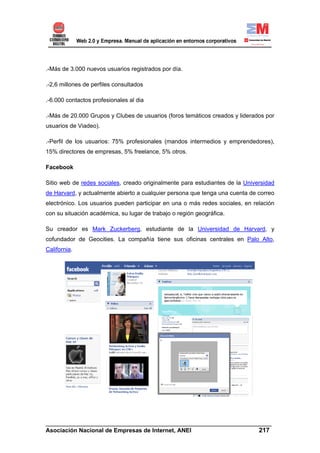.-Más de 3.000 nuevos usuarios registrados por día.

.-2,6 millones de perfiles consultados

.-6.000 contactos profesionales al dia

.-Más de 20.000 Grupos y Clubes de usuarios (foros temáticos creados y liderados por
usuarios de Viadeo).

.-Perfil de los usuarios: 75% profesionales (mandos intermedios y emprendedores),
15% directores de empresas, 5% freelance, 5% otros.

Facebook

Sitio web de redes sociales, creado originalmente para estudiantes de la Universidad
de Harvard, y actualmente abierto a cualquier persona que tenga una cuenta de correo
electrónico. Los usuarios pueden participar en una o más redes sociales, en relación
con su situación académica, su lugar de trabajo o región geográfica.

Su creador es Mark Zuckerberg, estudiante de la Universidad de Harvard, y
cofundador de Geocities. La compañía tiene sus oficinas centrales en Palo Alto,
California.




______________________________________________________________________
Asociación Nacional de Empresas de Internet, ANEI                 217
 