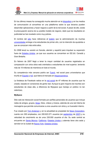 En los últimos meses ha conseguido mucha atención en la blogosfera y en los medios
de comunicación al convertirse en una plataforma sobre la que terceros pueden
desarrollar aplicaciones y hacer negocio a partir de la red social. A pesar de ello, existe
la preocupación acerca de su posible modelo de negocio, dado que los resultados en
publicidad se han revelado como muy pobres.

El nombre del sitio hace referencia al boletín que la administración de muchas
universidades entrega a los estudiantes de primer año, con la intención de ayudarles a
que se conozcan más entre ellos.

En 2008 lanzó su versión en francés, alemán y español para impulsar su expansión
fuera de Estados Unidos, ya que sus usuarios se concentran en EE.UU. Canadá y
Gran Bretaña.

En febrero de 2007 llegó a tener la mayor cantidad de usuarios registrados en
comparación con otros sitios web orientados a estudiantes de nivel superior, teniendo
más de 19 millones de miembros en todo el mundo.

Su competencia más cercana podría ser Tuenti, red social para universitarios que
triunfa en España y hi5, que lidera el mercado en Hispanoamérica.

La fortaleza de Facebook radica en la red social de 47 millones de usuarios que ha
creado, basada en conexiones de gente real. Aunque la gran mayoría de inscritos son
estudiantes de clase alta, a diferencia de Myspace que maneja un público no tan
ostentoso.

MySpace

Sitio web de interacción social formado por perfiles personales de usuarios que incluye
redes de amigos, grupos, blogs, fotos, vídeos y música, además de una red interna de
mensajería que permite comunicarse a unos usuarios con otros y un buscador interno.

Fue creado por Tom Anderson y en la actualidad es propiedad de News Corporation,
cuenta con 300 empleados, con 200.623.371 usuarios (en septiembre de 2007) y su
velocidad de crecimiento es de unos 230.000 usuarios al día. Su sede central se
encuentra en Santa Monica, California, Estados Unidos y además tiene otra sede y
servidor en la ciudad de Nueva York, Estados Unidos.



______________________________________________________________________
Asociación Nacional de Empresas de Internet, ANEI                 218
 