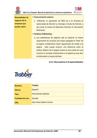 Necesidades de        Comunicación externa
negocio de la         c. Utilizando un generador de RSS da a la empresa la
empresa que              oportunidad de difundir su mensaje a través de Internet, y
puede cubrir:            que otros (a través de bitácoras) difundan la información
                         fácilmente.

                      Análisis & Marketing

                      d. Las estadísticas de páginas web en general no hacen
                         seguimiento de usuarios que hayan agregado el “feed” de
                         la pagina, simplemente hacen seguimiento de visitas a la
                         pagina.   Esto puede producir una diferencia entre el
                         público objetivo de la pagina actual ya que puede ser que
                         muchos no accedan directamente a la pagina ya que leen
                         la información a través del feed.


                                         2.2.3. Buscadores 2.0 especializados




Nombre:             Trabber

Idioma              Español

Tipo:               Herramienta estándar

Facilidad de uso:   Sencilla

URL:                http://www.trabber.com/es




______________________________________________________________________
Asociación Nacional de Empresas de Internet, ANEI                 22
 