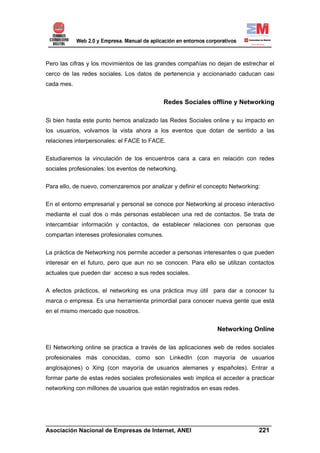 Pero las cifras y los movimientos de las grandes compañías no dejan de estrechar el
cerco de las redes sociales. Los datos de pertenencia y accionariado caducan casi
cada mes.


                                             Redes Sociales offline y Networking

Si bien hasta este punto hemos analizado las Redes Sociales online y su impacto en
los usuarios, volvamos la vista ahora a los eventos que dotan de sentido a las
relaciones interpersonales: el FACE to FACE.


Estudiaremos la vinculación de los encuentros cara a cara en relación con redes
sociales profesionales: los eventos de networking.


Para ello, de nuevo, comenzaremos por analizar y definir el concepto Networking:


En el entorno empresarial y personal se conoce por Networking al proceso interactivo
mediante el cual dos o más personas establecen una red de contactos. Se trata de
intercambiar información y contactos, de establecer relaciones con personas que
compartan intereses profesionales comunes.

La práctica de Networking nos permite acceder a personas interesantes o que pueden
interesar en el futuro, pero que aun no se conocen. Para ello se utilizan contactos
actuales que pueden dar acceso a sus redes sociales.

A efectos prácticos, el networking es una práctica muy útil para dar a conocer tu
marca o empresa. Es una herramienta primordial para conocer nueva gente que está
en el mismo mercado que nosotros.


                                                                Networking Online

El Networking online se practica a través de las aplicaciones web de redes sociales
profesionales más conocidas, como son LinkedIn (con mayoría de usuarios
anglosajones) o Xing (con mayoría de usuarios alemanes y españoles). Entrar a
formar parte de estas redes sociales profesionales web implica el acceder a practicar
networking con millones de usuarios que están registrados en esas redes.




______________________________________________________________________
Asociación Nacional de Empresas de Internet, ANEI                 221
 