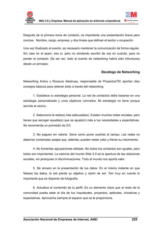 Después de la primera toma de contacto, es importante una presentación breve pero
concisa. Nombre, cargo, empresa, y dos líneas que definan el sector u ocupación.

Una vez finalizado el evento, es necesario mantener la comunicación de forma regular.
Sin caer en el spam, eso sí, pero no olvidando escribir de vez en cuando, para no
perder el contacto. De ser así, todo el evento de networking habrá sido infructuoso
desde un principio.

                                                          Decálogo de Networking

Networking Activo y Rosaura Alastruey, responsable de ProyectosTIC aportan diez
consejos básicos para obtener éxito a través del networking:


       1. Establece tu estrategia personal. La red de contactos debe basarse en una
estrategia personalizada y unos objetivos concretos. Mi estrategia no tiene porque
servirle al vecino.


       2. Selecciona la red(es) más adecuada(s). Existen muchas redes sociales, pero
tienes que escoger aquella(s) que se ajuste(n) más a tus necesidades y expectativas.
Se recomienda un promedio de 2/3.


       3. No pagues sin valorar. Sería como poner puertas al campo. Las redes no
deberían contemplar peajes que, además, pueden restar valor y frenar su crecimiento.


       4. No fomentes agrupaciones elitistas. No todos los contactos son iguales, pero
todos son importantes. La esencia del mundo Web 2.0 es la apertura de las relaciones
sociales, sin jerarquías ni discriminaciones. Todo el mundo nos aporta valor.


       5. Sé sincero en la presentación de tus datos. En el mismo instante en que
falseas los datos, la red pierde su objetivo y razón de ser. Ten muy en cuenta lo
importante que es disponer de fotografía.


       6. Actualiza el contenido de tu perfil. Es un elemento clave que el resto de la
comunidad pueda estar al día de tus inquietudes, proyectos, aptitudes, iniciativas y
expectativas. Aprovecha siempre el espacio que se te proporciona.




______________________________________________________________________
Asociación Nacional de Empresas de Internet, ANEI                 225
 