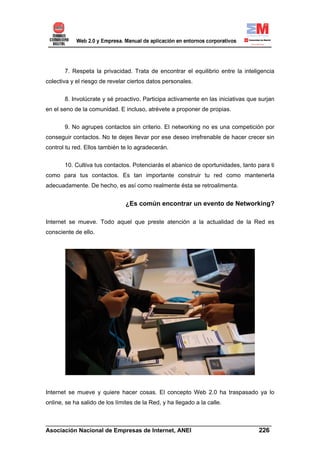 7. Respeta la privacidad. Trata de encontrar el equilibrio entre la inteligencia
colectiva y el riesgo de revelar ciertos datos personales.


       8. Involúcrate y sé proactivo. Participa activamente en las iniciativas que surjan
en el seno de la comunidad. E incluso, atrévete a proponer de propias.


       9. No agrupes contactos sin criterio. El networking no es una competición por
conseguir contactos. No te dejes llevar por ese deseo irrefrenable de hacer crecer sin
control tu red. Ellos también te lo agradecerán.

       10. Cultiva tus contactos. Potenciarás el abanico de oportunidades, tanto para ti
como para tus contactos. Es tan importante construir tu red como mantenerla
adecuadamente. De hecho, es así como realmente ésta se retroalimenta.


                                ¿Es común encontrar un evento de Networking?

Internet se mueve. Todo aquel que preste atención a la actualidad de la Red es
consciente de ello.




Internet se mueve y quiere hacer cosas. El concepto Web 2.0 ha traspasado ya lo
online, se ha salido de los límites de la Red, y ha llegado a la calle.


______________________________________________________________________
Asociación Nacional de Empresas de Internet, ANEI                 226
 