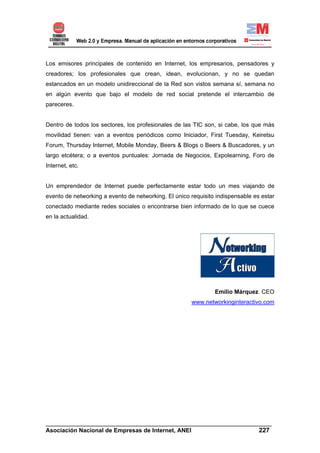 Los emisores principales de contenido en Internet, los empresarios, pensadores y
creadores; los profesionales que crean, idean, evolucionan, y no se quedan
estancados en un modelo unidireccional de la Red son vistos semana sí, semana no
en algún evento que bajo el modelo de red social pretende el intercambio de
pareceres.


Dentro de todos los sectores, los profesionales de las TIC son, si cabe, los que más
movilidad tienen: van a eventos periódicos como Iniciador, First Tuesday, Keiretsu
Forum, Thursday Internet, Mobile Monday, Beers & Blogs o Beers & Buscadores, y un
largo etcétera; o a eventos puntuales: Jornada de Negocios, Expolearning, Foro de
Internet, etc.


Un emprendedor de Internet puede perfectamente estar todo un mes viajando de
evento de networking a evento de networking. El único requisito indispensable es estar
conectado mediante redes sociales o encontrarse bien informado de lo que se cuece
en la actualidad.




                                                               Emilio Márquez. CEO
                                                      www.networkinginteractivo.com




______________________________________________________________________
Asociación Nacional de Empresas de Internet, ANEI                 227
 