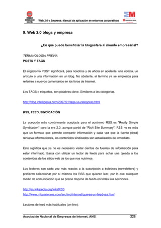 9. Web 2.0 blogs y empresa


             ¿En qué puede beneficiar la blogosfera al mundo empresarial?


TERMINOLOGÍA PREVIA
POSTS Y TAGS


El anglicismo POST significará, para nosotros y de ahora en adelante, una noticia, un
artículo o una información en un blog. No obstante, el término ya se empleaba para
referirse a nuevos comentarios en los foros de Internet.


Los TAGS o etiquetas, son palabras clave. Similares a las categorías.


http://blog.intelligenia.com/2007/01/tags-vs-categoras.html


RSS, FEED, SINDICACIÓN


La acepción más comúnmente aceptada para el acrónimo RSS es "Really Simple
Syndication" para la era 2.0, aunque partió de "Rich Site Summary". RSS no es más
que un formato que permite compartir información y cada vez que la fuente (feed)
renueva informaciones, los contenidos sindicados son actualizados de inmediato.


Esto significa que ya no es necesario visitar cientos de fuentes de información para
estar informado. Basta con utilizar un lector de feeds para echar una ojeada a los
contenidos de los sitios web de los que nos nutrimos.


Los lectores son cada vez más reacios a la suscripción a boletines (newsletters) y
prefieren seleccionar por sí mismos los RSS que quieren leer, por lo que cualquier
medio de comunicación que se precie dispone de feeds en todas sus secciones.


http://es.wikipedia.org/wiki/RSS
http://www.microsiervos.com/archivo/internet/que-es-un-feed-rss.html


Lectores de feed más habituales (on-line):

______________________________________________________________________
Asociación Nacional de Empresas de Internet, ANEI                 228
 