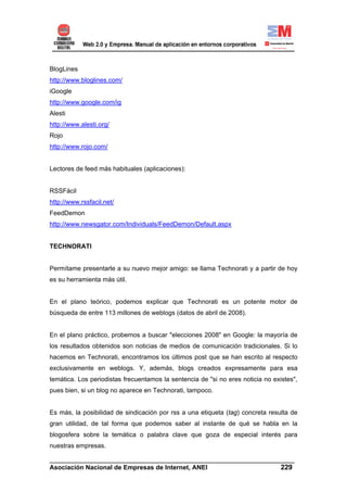 BlogLines
http://www.bloglines.com/
iGoogle
http://www.google.com/ig
Alesti
http://www.alesti.org/
Rojo
http://www.rojo.com/


Lectores de feed más habituales (aplicaciones):


RSSFácil
http://www.rssfacil.net/
FeedDemon
http://www.newsgator.com/Individuals/FeedDemon/Default.aspx


TECHNORATI


Permítame presentarle a su nuevo mejor amigo: se llama Technorati y a partir de hoy
es su herramienta más útil.


En el plano teórico, podemos explicar que Technorati es un potente motor de
búsqueda de entre 113 millones de weblogs (datos de abril de 2008).


En el plano práctico, probemos a buscar "elecciones 2008" en Google: la mayoría de
los resultados obtenidos son noticias de medios de comunicación tradicionales. Si lo
hacemos en Technorati, encontramos los últimos post que se han escrito al respecto
exclusivamente en weblogs. Y, además, blogs creados expresamente para esa
temática. Los periodistas frecuentamos la sentencia de "si no eres noticia no existes",
pues bien, si un blog no aparece en Technorati, tampoco.


Es más, la posibilidad de sindicación por rss a una etiqueta (tag) concreta resulta de
gran utilidad, de tal forma que podemos saber al instante de qué se habla en la
blogosfera sobre la temática o palabra clave que goza de especial interés para
nuestras empresas.

______________________________________________________________________
Asociación Nacional de Empresas de Internet, ANEI                 229
 
