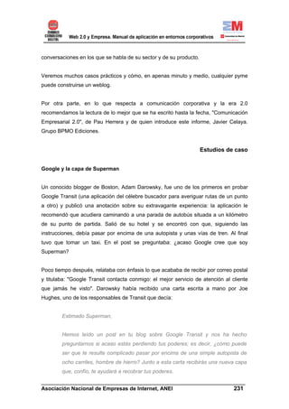 conversaciones en los que se habla de su sector y de su producto.


Veremos muchos casos prácticos y cómo, en apenas minuto y medio, cualquier pyme
puede construirse un weblog.


Por otra parte, en lo que respecta a comunicación corporativa y la era 2.0
recomendamos la lectura de lo mejor que se ha escrito hasta la fecha, "Comunicación
Empresarial 2.0", de Pau Herrera y de quien introduce este informe, Javier Celaya.
Grupo BPMO Ediciones.


                                                                    Estudios de caso


Google y la capa de Superman


Un conocido blogger de Boston, Adam Darowsky, fue uno de los primeros en probar
Google Transit (una aplicación del célebre buscador para averiguar rutas de un punto
a otro) y publicó una anotación sobre su extravagante experiencia: la aplicación le
recomendó que acudiera caminando a una parada de autobús situada a un kilómetro
de su punto de partida. Salió de su hotel y se encontró con que, siguiendo las
instrucciones, debía pasar por encima de una autopista y unas vías de tren. Al final
tuvo que tomar un taxi. En el post se preguntaba: ¿acaso Google cree que soy
Superman?


Poco tiempo después, relataba con énfasis lo que acababa de recibir por correo postal
y titulaba: "Google Transit contacta conmigo: el mejor servicio de atención al cliente
que jamás he visto". Darowsky había recibido una carta escrita a mano por Joe
Hughes, uno de los responsables de Transit que decía:


        Estimado Superman,


        Hemos leído un post en tu blog sobre Google Transit y nos ha hecho
        preguntarnos si acaso estás perdiendo tus poderes; es decir, ¿cómo puede
        ser que te resulte complicado pasar por encima de una simple autopista de
        ocho carriles, hombre de hierro? Junto a esta carta recibirás una nueva capa
        que, confío, te ayudará a recobrar tus poderes.
______________________________________________________________________
Asociación Nacional de Empresas de Internet, ANEI                 231
 