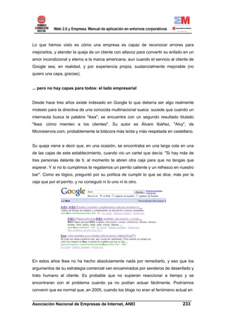 Lo que hemos visto es cómo una empresa es capaz de reconocer errores para
mejorarlos, y atender la queja de un cliente con altavoz para convertir su enfado en un
amor incondicional y eterno a la marca americana, aun cuando el servicio al cliente de
Google sea, en realidad, y por experiencia propia, sustancialmente mejorable (no
quiero una capa, gracias).


... pero no hay capas para todos: el lado empresarial


Desde hace tres años existe indexado en Google lo que debería ser algo realmente
molesto para la directiva de una conocida multinacional sueca: sucede que cuando un
internauta busca la palabra "ikea", se encuentra con un segundo resultado titulado
"Ikea: cómo mienten a los clientes". Su autor es Álvaro Ibáñez, "Alvy", de
Microsiervos.com, probablemente la bitácora más leída y más respetada en castellano.


Su queja viene a decir que, en una ocasión, se encontraba en una larga cola en una
de las cajas de este establecimiento, cuando vio un cartel que decía: "Si hay más de
tres personas delante de ti, al momento te abren otra caja para que no tengas que
esperar. Y si no lo cumplimos te regalamos un perrito caliente y un refresco en nuestro
bar". Como es lógico, preguntó por su política de cumplir lo que se dice, más por la
caja que por el perrito, y no consiguió ni lo uno ni lo otro.




En estos años Ikea no ha hecho absolutamente nada por remediarlo, y eso que los
argumentos de su estrategia comercial van encaminados por senderos de desenfado y
trato humano al cliente. Es probable que no supieran reaccionar a tiempo y se
encontraran con el problema cuando ya no podían actuar fácilmente. Podríamos
convenir que es normal que, en 2005, cuando los blogs no eran el fenómeno actual en

______________________________________________________________________
Asociación Nacional de Empresas de Internet, ANEI                 233
 