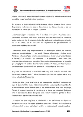 España, no pudieran prever el impacto que esa circunstancia, seguramente tildada de
anecdótica por parte de la directiva, iba a tener.


Sin embargo, el desconocimiento de las leyes de Internet no exime de un castigo.
Seguramente no tenían más cajeras disponibles a esa hora, pero eso no es una
excusa para un cliente que va cargado y cansado.


Lo cierto es que para sorpresa del autor de la noticia, comenzaron a llegar decenas de
comentarios de clientes de la marca y de otras, y su post se convirtió en un foro de
quejas contra este tipo de establecimientos. De igual manera, otros bloggers se hacían
eco de la noticia, con lo cual sumó los ingredientes del posicionamiento en
buscadores: enlaces y popularidad.


La naturaleza de los blogs da por sentado el uso de múltiples enlaces, así como las
frecuentes actualizaciones, y sus CMS (Content Management System, como
Wordpress o Movable Type) cumplen los estándares de diseño web, organizando cara
al usuario y al buscador los contenidos a la perfección. Dadas estas tres
circunstancias, entenderemos por qué un blog resulta más relevante para un buscador
que una página web estática de una misma temática. De hecho, muchas empresas
utilizan los blogs para aumentar sus puestos en los resultados de búsqueda.


Alvy cerró los comentarios en el número 158. Hoy, esta anotación es leída entre
quinientas y mil veces al día. Y aún siguen llegando correos electrónicos acerca de la
misma al buzón de Microsiervos.


¿Qué podía haber hecho Ikea? ¿Sacar una nota pidiendo disculpas? ¿Regalarle una
capa de Superman? Es mucho más simple que todas esas preguntas: responder. No
es necesaria una acción brillante como la que antes veíamos en el caso de Google
Transit. Si a nuestro personal de marketing se le ocurre una genialidad, fantástico,
sino, no es necesaria. Existe debajo de cada post un hueco bien grande en donde
cualquier lector puede comentar una noticia.


La cuestión es estar dispuesto a enfrentarnos a las situaciones: si alguien de
Marketing con nombre y apellidos hubiera participado en todo esto, es posible que se
hubiera montado un buen festival, pero también es probable que la situación quedara

______________________________________________________________________
Asociación Nacional de Empresas de Internet, ANEI                 234
 