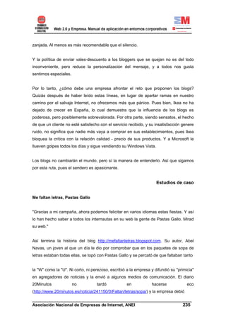 zanjada. Al menos es más recomendable que el silencio.


Y la política de enviar vales-descuento a los bloggers que se quejan no es del todo
inconveniente, pero reduce la personalización del mensaje, y a todos nos gusta
sentirnos especiales.


Por lo tanto, ¿cómo debe una empresa afrontar el reto que proponen los blogs?
Quizás después de haber leído estas líneas, en lugar de apartar ramas en nuestro
camino por el salvaje Internet, no ofrecemos más que pánico. Pues bien, Ikea no ha
dejado de crecer en España, lo cual demuestra que la influencia de los blogs es
poderosa, pero posiblemente sobrevalorada. Por otra parte, siendo sensatos, el hecho
de que un cliente no esté satisfecho con el servicio recibido, y su insatisfacción genere
ruido, no significa que nadie más vaya a comprar en sus establecimientos, pues Ikea
bloquea la crítica con la relación calidad - precio de sus productos. Y a Microsoft le
llueven golpes todos los días y sigue vendiendo su Windows Vista.


Los blogs no cambiarán el mundo, pero sí la manera de entenderlo. Así que sigamos
por esta ruta, pues el sendero es apasionante.


                                                                    Estudios de caso


Me faltan letras, Pastas Gallo


"Gracias a mi campaña, ahora podemos felicitar en varios idiomas estas fiestas. Y así
lo han hecho saber a todos los internautas en su web la gente de Pastas Gallo. Mirad
su web."


Así termina la historia del blog http://mefaltanletras.blogspot.com. Su autor, Abel
Navas, un joven al que un día le dio por comprobar que en los paquetes de sopa de
letras estaban todas ellas, se topó con Pastas Gallo y se percató de que faltaban tanto


la "W" como la "U". Ni corto, ni perezoso, escribió a la empresa y difundió su "primicia"
en agregadores de noticias y la envió a algunos medios de comunicación. El diario
20Minutos               no         tardó            en           hacerse             eco
(http://www.20minutos.es/noticia/241150/0/Faltan/letras/sopa/) y la empresa debió
______________________________________________________________________
Asociación Nacional de Empresas de Internet, ANEI                 235
 