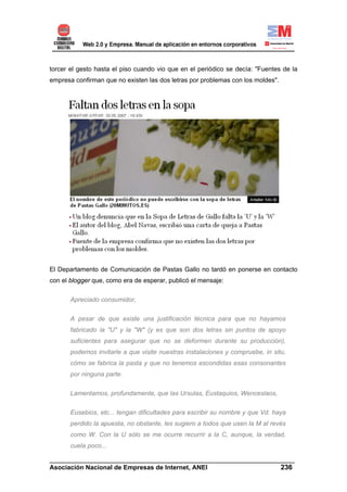 torcer el gesto hasta el piso cuando vio que en el periódico se decía: "Fuentes de la
empresa confirman que no existen las dos letras por problemas con los moldes".




El Departamento de Comunicación de Pastas Gallo no tardó en ponerse en contacto
con el blogger que, como era de esperar, publicó el mensaje:

       Apreciado consumidor,

       A pesar de que existe una justificación técnica para que no hayamos
       fabricado la "U" y la "W" (y es que son dos letras sin puntos de apoyo
       suficientes para asegurar que no se deformen durante su producción),
       podemos invitarle a que visite nuestras instalaciones y compruebe, in situ,
       cómo se fabrica la pasta y que no tenemos escondidas esas consonantes
       por ninguna parte.

       Lamentamos, profundamente, que las Ursulas, Eustaquios, Wenceslaos,

       Eusebios, etc... tengan dificultades para escribir su nombre y que Vd. haya
       perdido la apuesta, no obstante, les sugiero a todos que usen la M al revés
       como W. Con la U sólo se me ocurre recurrir a la C, aunque, la verdad,
       cuela poco...

______________________________________________________________________
Asociación Nacional de Empresas de Internet, ANEI                 236
 