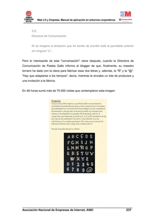 S.E.
       Directora de Comunicación


       Ni se imagina la tentación que he tenido de escribir toda la parrafada anterior
       sin ninguna "u"...


Pero lo interesante de esta "conversación" viene después, cuando la Directora de
Comunicación de Pastas Gallo informa al blogger de que, finalmente, su maestro
tornero ha dado con la clave para fabricar esas dos letras y, además, la "Ñ" y la "@".
"Hay que adaptarse a los tiempos", decía, mientras le enviaba un lote de productos y
una invitación a la fábrica.


En 48 horas sumó más de 70.000 visitas que contemplaron esta imagen:




______________________________________________________________________
Asociación Nacional de Empresas de Internet, ANEI                 237
 
