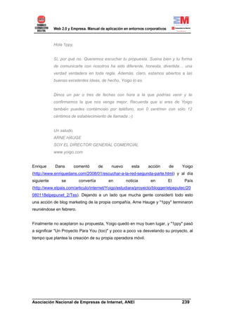 Hola 1ppy,


            Sí, por qué no. Queremos escuchar tu propuesta. Suena bien y tu forma
            de comunicarte con nosotros ha sido diferente, honesta, divertida… una
            verdad verdadera en toda regla. Además, claro, estamos abiertos a las
            buenas excelentes ideas, de hecho, Yoigo lo es.


            Dinos un par o tres de fechas con hora a la que podrías venir y te
            confirmamos la que nos venga mejor. Recuerda que si eres de Yoigo
            también puedes contárnoslo por teléfono, son 0 cent/min con sólo 12
            céntimos de establecimiento de llamada ;-)


            Un saludo,
            ARNE HAUGE
            SOY EL DIRECTOR GENERAL COMERCIAL
            www.yoigo.com


Enrique     Dans         comentó       de    nuevo      esta   acción     de     Yoigo
(http://www.enriquedans.com/2008/01/escuchar-a-la-red-segunda-parte.html) y al día
siguiente       se         convertía        en       noticia    en       El       País
(http://www.elpais.com/articulo/internet/Yoigo/estudiara/proyecto/blogger/elpeputec/20
080118elpepunet_2/Tes). Dejando a un lado que mucha gente consideró todo esto
una acción de blog marketing de la propia compañía, Arne Hauge y "1ppy" terminaron
reuniéndose en febrero.


Finalmente no aceptaron su propuesta, Yoigo quedó en muy buen lugar, y "1ppy" pasó
a significar "Un Proyecto Para You (too)" y poco a poco va desvelando su proyecto, al
tiempo que plantea la creación de su propia operadora móvil.




______________________________________________________________________
Asociación Nacional de Empresas de Internet, ANEI                 239
 