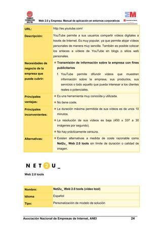 URL:              http://es.youtube.com/

Descripción:      YouTube permite a sus usuarios compartir vídeos digitales a
                  través de Internet. Es muy popular, ya que permite alojar vídeos
                  personales de manera muy sencilla. También es posible colocar
                  los enlaces a vídeos de YouTube en blogs o sitios web
                  personales.

Necesidades de      Transmisión de información sobre la empresa con fines
negocio de la       publicitarios
empresa que         f. YouTube      permite    difundir   videos   que   muestren
puede cubrir:          información sobre la empresa, sus productos, sus
                       servicios o todo aquello que pueda interesar a los clientes
                       reales o potenciales.

Principales         Es una herramienta muy conocida y utilizada.
ventajas:           No tiene coste.

Principales         La duración máxima permitida de sus vídeos es de unos 10
inconvenientes:     minutos.

                    La resolución de sus vídeos es baja (450 x 337 a 30
                    imágenes por segundo).

                    No hay prácticamente censura.

Alternativas:       Existen alternativas a medida de coste razonable como
                    Net2u_ Web 2.0 tools sin límite de duración o calidad de
                    imagen.




Web 2.0 tools




Nombre:           Net2u_ Web 2.0 tools (video tool)

Idioma            Español

Tipo:             Personalización de modelo de solución


______________________________________________________________________
Asociación Nacional de Empresas de Internet, ANEI                 24
 