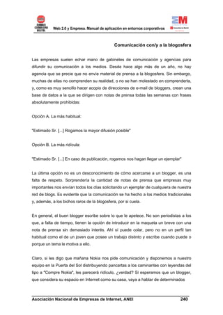 Comunicación con/y a la blogosfera


Las empresas suelen echar mano de gabinetes de comunicación y agencias para
difundir su comunicación a los medios. Desde hace algo más de un año, no hay
agencia que se precie que no envíe material de prensa a la blogosfera. Sin embargo,
muchas de ellas no comprenden su realidad, o no se han molestado en comprenderla,
y, como es muy sencillo hacer acopio de direcciones de e-mail de bloggers, crean una
base de datos a la que se dirigen con notas de prensa todas las semanas con frases
absolutamente prohibidas:


Opción A. La más habitual:


"Estimado Sr. [...] Rogamos la mayor difusión posible"


Opción B. La más ridícula:


"Estimado Sr. [...] En caso de publicación, rogamos nos hagan llegar un ejemplar"


La última opción no es un desconocimiento de cómo acercarse a un blogger, es una
falta de respeto. Sorprendería la cantidad de notas de prensa que empresas muy
importantes nos envían todos los días solicitando un ejemplar de cualquiera de nuestra
red de blogs. Es evidente que la comunicación se ha hecho a los medios tradicionales
y, además, a los bichos raros de la blogosfera, por si cuela.


En general, el buen blogger escribe sobre lo que le apetece. No son periodistas a los
que, a falta de tiempo, tienen la opción de introducir en la maqueta un breve con una
nota de prensa sin demasiado interés. Ahí sí puede colar, pero no en un perfil tan
habitual como el de un joven que posee un trabajo distinto y escribe cuando puede o
porque un tema le motiva a ello.


Claro, si les digo que mañana Nokia nos pide comunicación y disponemos a nuestro
equipo en la Puerta del Sol distribuyendo pancartas a los caminantes con leyendas del
tipo a "Compre Nokia", les parecerá ridículo, ¿verdad? Si esperamos que un blogger,
que considera su espacio en Internet como su casa, vaya a hablar de determinados


______________________________________________________________________
Asociación Nacional de Empresas de Internet, ANEI                 240
 