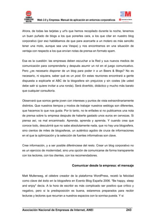 Ahora, de todas las tarjetas y url's que hemos recopilado durante la noche, tenemos
un buen puñado de blogs a los que ponerles cara, a los que citar en nuestro blog
corporativo (por eso hablábamos de que para acercarte a un motero es más sencillo
tener una moto, aunque sea una Vespa) y nos encontramos en una situación de
ventaja con respecto a los que envían notas de prensa en formato spam.


Esa es la cuestión: las empresas deben escuchar a la Red y sus nuevos medios de
comunicación para comprenderla y después asumir un rol en el juego comunicativo.
Pero ¿es necesario disponer de un blog para poder ir a un Beers & Blogs? No es
necesario, ni siquiera, saber qué es un post. En estas reuniones encontrará a gente
dispuesta a explicarle el ABC de la blogosfera sin prejuicios y sin costes (de usted
debe salir si quiere invitar a una ronda). Será divertido, didáctico y mucho más barato
que cualquier consultoría.


Observará que somos gente joven con intereses y puntos de vista extraordinariamente
distintos. Que nuestros tiempos y modos de trabajar nuestros weblogs son diferentes,
que hacemos lo que nos gusta. Por lo tanto, no te enfades si no publicamos una nota
de prensa sobre tu empresa después de haberte gastado unos euros en cervezas. Si
piensa así, va mal encaminado. Aprenda, aprenda y aprenda. Y cuando crea que
conoce todo, descubrirá que no sabe absolutamente nada, que no hay una blogosfera,
sino cientos de miles de blogosferas, un auténtico agobio de cruce de informaciones
en el que la optimización y la selección de fuentes informativas son clave.


Cree información, y a ser posible diferénciese del resto. Crear un blog corporativo no
es un ejercicio de modernidad, sino una opción de comunicarse de forma transparente
con los lectores, con los clientes, con los recomendadores.


                                       Comunicar desde la empresa: el mensaje


Matt Mullenweg, el célebre creador de la plataforma WordPress, recetó la felicidad
como clave del éxito en la blogosfera en Evento Blog España 2006. "Be happy, sleep
and enjoy" decía. A la hora de escribir es más complicado ser positivo que crítico y
negativo, pero si la predisposición es buena, estaremos preparados para recibir
lecturas y lectores que recurran a nuestros espacios con la sonrisa puesta. Y si


______________________________________________________________________
Asociación Nacional de Empresas de Internet, ANEI                 243
 