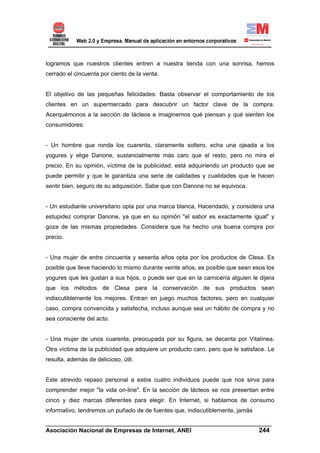 logramos que nuestros clientes entren a nuestra tienda con una sonrisa, hemos
cerrado el cincuenta por ciento de la venta.


El objetivo de las pequeñas felicidades: Basta observar el comportamiento de los
clientes en un supermercado para descubrir un factor clave de la compra.
Acerquémonos a la sección de lácteos e imaginemos qué piensan y qué sienten los
consumidores:


- Un hombre que ronda los cuarenta, claramente soltero, echa una ojeada a los
yogures y elige Danone, sustancialmente más caro que el resto, pero no mira el
precio. En su opinión, víctima de la publicidad, está adquiriendo un producto que se
puede permitir y que le garantiza una serie de calidades y cualidades que le hacen
sentir bien, seguro de su adquisición. Sabe que con Danone no se equivoca.


- Un estudiante universitario opta por una marca blanca, Hacendado, y considera una
estupidez comprar Danone, ya que en su opinión "el sabor es exactamente igual" y
goza de las mismas propiedades. Considera que ha hecho una buena compra por
precio.


- Una mujer de entre cincuenta y sesenta años opta por los productos de Clesa. Es
posible que lleve haciendo lo mismo durante veinte años, es posible que sean esos los
yogures que les gustan a sus hijos, o puede ser que en la carnicería alguien le dijera
que los métodos de Clesa para la conservación de sus productos sean
indiscutiblemente los mejores. Entran en juego muchos factores, pero en cualquier
caso, compra convencida y satisfecha, incluso aunque sea un hábito de compra y no
sea consciente del acto.


- Una mujer de unos cuarenta, preocupada por su figura, se decanta por Vitalínea.
Otra víctima de la publicidad que adquiere un producto caro, pero que le satisface. Le
resulta, además de delicioso, útil.


Este atrevido repaso personal a estos cuatro individuos puede que nos sirva para
comprender mejor "la vida on-line". En la sección de lácteos se nos presentan entre
cinco y diez marcas diferentes para elegir. En Internet, si hablamos de consumo
informativo, tendremos un puñado de de fuentes que, indiscutiblemente, jamás

______________________________________________________________________
Asociación Nacional de Empresas de Internet, ANEI                 244
 