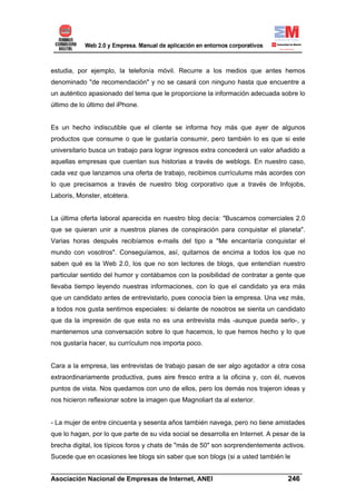 estudia, por ejemplo, la telefonía móvil. Recurre a los medios que antes hemos
denominado "de recomendación" y no se casará con ninguno hasta que encuentre a
un auténtico apasionado del tema que le proporcione la información adecuada sobre lo
último de lo último del iPhone.


Es un hecho indiscutible que el cliente se informa hoy más que ayer de algunos
productos que consume o que le gustaría consumir, pero también lo es que si este
universitario busca un trabajo para lograr ingresos extra concederá un valor añadido a
aquellas empresas que cuentan sus historias a través de weblogs. En nuestro caso,
cada vez que lanzamos una oferta de trabajo, recibimos currículums más acordes con
lo que precisamos a través de nuestro blog corporativo que a través de Infojobs,
Laboris, Monster, etcétera.


La última oferta laboral aparecida en nuestro blog decía: "Buscamos comerciales 2.0
que se quieran unir a nuestros planes de conspiración para conquistar el planeta".
Varias horas después recibíamos e-mails del tipo a "Me encantaría conquistar el
mundo con vosotros". Conseguíamos, así, quitarnos de encima a todos los que no
saben qué es la Web 2.0, los que no son lectores de blogs, que entendían nuestro
particular sentido del humor y contábamos con la posibilidad de contratar a gente que
llevaba tiempo leyendo nuestras informaciones, con lo que el candidato ya era más
que un candidato antes de entrevistarlo, pues conocía bien la empresa. Una vez más,
a todos nos gusta sentirnos especiales: si delante de nosotros se sienta un candidato
que da la impresión de que esta no es una entrevista más -aunque pueda serlo-, y
mantenemos una conversación sobre lo que hacemos, lo que hemos hecho y lo que
nos gustaría hacer, su currículum nos importa poco.


Cara a la empresa, las entrevistas de trabajo pasan de ser algo agotador a otra cosa
extraordinariamente productiva, pues aire fresco entra a la oficina y, con él, nuevos
puntos de vista. Nos quedamos con uno de ellos, pero los demás nos trajeron ideas y
nos hicieron reflexionar sobre la imagen que Magnoliart da al exterior.


- La mujer de entre cincuenta y sesenta años también navega, pero no tiene amistades
que lo hagan, por lo que parte de su vida social se desarrolla en Internet. A pesar de la
brecha digital, los típicos foros y chats de "más de 50" son sorprendentemente activos.
Sucede que en ocasiones lee blogs sin saber que son blogs (si a usted también le

______________________________________________________________________
Asociación Nacional de Empresas de Internet, ANEI                 246
 
