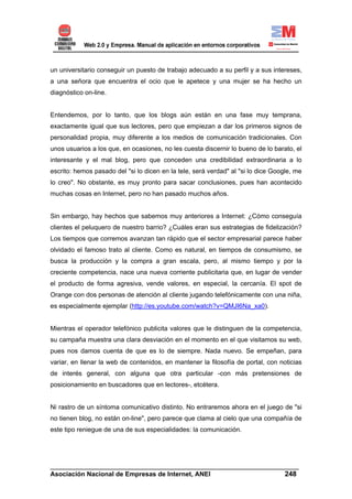 un universitario conseguir un puesto de trabajo adecuado a su perfil y a sus intereses,
a una señora que encuentra el ocio que le apetece y una mujer se ha hecho un
diagnóstico on-line.


Entendemos, por lo tanto, que los blogs aún están en una fase muy temprana,
exactamente igual que sus lectores, pero que empiezan a dar los primeros signos de
personalidad propia, muy diferente a los medios de comunicación tradicionales. Con
unos usuarios a los que, en ocasiones, no les cuesta discernir lo bueno de lo barato, el
interesante y el mal blog, pero que conceden una credibilidad extraordinaria a lo
escrito: hemos pasado del "si lo dicen en la tele, será verdad" al "si lo dice Google, me
lo creo". No obstante, es muy pronto para sacar conclusiones, pues han acontecido
muchas cosas en Internet, pero no han pasado muchos años.


Sin embargo, hay hechos que sabemos muy anteriores a Internet: ¿Cómo conseguía
clientes el peluquero de nuestro barrio? ¿Cuáles eran sus estrategias de fidelización?
Los tiempos que corremos avanzan tan rápido que el sector empresarial parece haber
olvidado el famoso trato al cliente. Como es natural, en tiempos de consumismo, se
busca la producción y la compra a gran escala, pero, al mismo tiempo y por la
creciente competencia, nace una nueva corriente publicitaria que, en lugar de vender
el producto de forma agresiva, vende valores, en especial, la cercanía. El spot de
Orange con dos personas de atención al cliente jugando telefónicamente con una niña,
es especialmente ejemplar (http://es.youtube.com/watch?v=QMJI6Na_xa0).


Mientras el operador telefónico publicita valores que le distinguen de la competencia,
su campaña muestra una clara desviación en el momento en el que visitamos su web,
pues nos damos cuenta de que es lo de siempre. Nada nuevo. Se empeñan, para
variar, en llenar la web de contenidos, en mantener la filosofía de portal, con noticias
de interés general, con alguna que otra particular -con más pretensiones de
posicionamiento en buscadores que en lectores-, etcétera.


Ni rastro de un síntoma comunicativo distinto. No entraremos ahora en el juego de "si
no tienen blog, no están on-line", pero parece que clama al cielo que una compañía de
este tipo reniegue de una de sus especialidades: la comunicación.




______________________________________________________________________
Asociación Nacional de Empresas de Internet, ANEI                 248
 