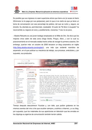 Es posible que sus ingresos no sean superiores ahora que tiene uno (si acaso el diario
20minutos no le paga por sus peripecias), pero lo que sí es cierto es que ya tiene un
tema de conversación con ese porcentaje de público, del que se nutre y, seguro, se
divierte. Su clientela es, permítanmelo, 'posteable'. El autor de "Ni libre ni ocupado" ha
reconvertido su negocio en ocio y, posiblemente, viceversa. Y eso no es poco.


- Abadía Retuerta es una joven bodega emplazada en la Milla de Oro. Se dice que los
mejores vinos salen de esta zona (Vega Sicilia, Pingus, Alion,...) con lo cual su
posicionamiento en el mercado estaba hecho antes de recoger la primera cosecha. Sin
embargo, querían más: en octubre de 2006 lanzaron un blog corporativo en inglés
(http://blog.abadia-retuerta.com/english/),   una   más   que   evidente   maniobra    de
expansión, en el que publicar su mecánica de trabajo, sus procesos, anécdotas y, por
supuesto, sus productos.




Tiempo después descubrieron Youtube y, con éste, que podían grabarse en los
mismos eventos del vino a los que acudían siempre y subirlos a Internet, y a su blog,
por supuesto; que los materiales de sus apariciones en televisión que les enviaba en
los clippings su agencia de comunicación también tenían cabida.



______________________________________________________________________
Asociación Nacional de Empresas de Internet, ANEI                 251
 