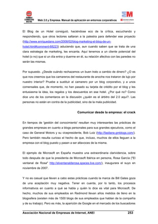 El Blog de un Hotel consiguió, haciéndose eco de la crítica, escuchando y
respondiendo, que otros lectores saltaran a la palestra para defender ese proyecto
(http://www.enriquedans.com/2008/02/blog-marketing-el-blog-de-un-
hotel.html#comment-68223) aduciendo que, aun cuando saben que se trata de una
clara estrategia de marketing, les encanta. Aquí tenemos a un cliente potencial del
hotel (o no) que si un día entra y duerme en él, su relación afectiva con las paredes no
serán las mismas.


Por supuesto. ¿Desde cuándo rechazamos un buen trato a cambio de dinero? ¿O es
que nos creemos que los camareros del restaurante de anoche nos trataron de lujo por
nuestro interior? Pruebe a sustituir al camarero por un blog corporativo, y a unos
comensales que, de momento, no han pasado su tarjeta de crédito por el blog y les
entusiasma la idea, los regalos y los descuentos en ese hotel. ¿Por qué no? Como
dice uno de los comentaros en la discusión ¿quién es el árbitro del 2.0 aquí?. Las
personas no están en contra de la publicidad, sino de la mala publicidad.


                                          Comunicar desde la empresa: el crack


En tiempos de 'gestión del conocimiento' resultan muy interesantes las prácticas de
grandes empresas en cuanto a blogs personales para sus grandes ejecutivos, como el
caso de General Motors y su vicepresidente, Bob Lutz (http://fastlane.gmblogs.com/).
Pero también resulta curioso el hecho de que, incluso, muchos de ellos lleguen a la
empresa con el blog puesto y pasen a ser altavoces de la misma.


El ejemplo de Microsoft en España muestra una extraordinaria clarividencia, sobre
todo después de que la presidenta de Microsoft Ibérica en persona, Rosa García ("El
ventanal de Rosa" http://elventanalderosa.spaces.live.com/), inaugurara el suyo en
noviembre de 2007.


Y no es casual que lleven a cabo estas prácticas cuando la marca de Bill Gates goza
de una aceptación muy negativa. Tener en cuenta, por lo tanto, los procesos
informativos en cuanto a qué se habla y quién lo dice es vital para Microsoft. De
hecho, muchos de sus empleados en Redmond llevan años metidos de lleno en la
blogosfera (existen más de 1500 blogs de sus empleados que hablan de la compañía
y de su trabajo). Pero es más, la aparición de Google en el mercado de los buscadores
______________________________________________________________________
Asociación Nacional de Empresas de Internet, ANEI                 253
 