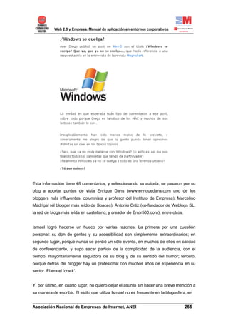 Esta información tiene 48 comentarios, y seleccionando su autoría, se pasaron por su
blog a aportar puntos de vista Enrique Dans (www.enriquedans.com uno de los
bloggers más influyentes, columnista y profesor del Instituto de Empresa), Marcelino
Madrigal (el blogger más leído de Spaces), Antonio Ortiz (co-fundador de Weblogs SL,
la red de blogs más leída en castellano, y creador de Error500.com), entre otros.


Ismael logró hacerse un hueco por varias razones. La primera por una cuestión
personal: su don de gentes y su accesibilidad son simplemente extraordinarios; en
segundo lugar, porque nunca se perdió un sólo evento, en muchos de ellos en calidad
de conferenciante, y supo sacar partido de la complicidad de la audiencia, con el
tiempo, mayoritariamente seguidora de su blog y de su sentido del humor; tercero,
porque detrás del blogger hay un profesional con muchos años de experiencia en su
sector. Él era el 'crack'.


Y, por último, en cuarto lugar, no quiero dejar el asunto sin hacer una breve mención a
su manera de escribir. El estilo que utiliza Ismael no es frecuente en la blogosfera, en

______________________________________________________________________
Asociación Nacional de Empresas de Internet, ANEI                 255
 