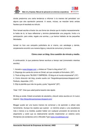 donde predomina una cierta tendencia a informar 'a la manera del periodista' con
alguna que otra aportación personal. A veces, incluso, se mezclan tanto ambas
facetas que el resultado es ridículo.


Pero Ismael escribe al lector de una forma tan directa que le implica necesariamente:
le habla de tú, le hace reflexionar y termina planteándole una pregunta. Invita a la
participación, pero antes, regala una sonrisa, y ya hemos hablado de las pequeñas
felicidades.


Ismael no hizo una campaña publicitaria de sí mismo, con estrategia y demás,
simplemente encontró una manera lógica y natural de comunicar y funcionó.


                         Cómo crear un blog. Una cuestión de minuto y medio.


A continuación, lo que podemos llamar escritura a tiempo real (cronometro mientras
escribo).


1. Accedo a www.blogger.com y clickeo en "Crear tu blog ahora" (2'')
2. Dispongo de cuenta de correo en Gmail, así que completo el formulario. (30'')
3. Titulo el blog como "BLOGS Y EMPRESA - El blog en el mundo empresarial" (10'')
4. Como dirección del blog, pruebo suerte con "blogosferayempresas.blogspot.com".
Perfecto, disponible. (10'')
5. Elijo la plantilla que más me gusta y pulso "siguiente" (30'')


Total: 1'22''. Creo que usted podría hacerlo más rápido.


Mi blog ya existe. Estaré encantado de saludarle y discutir estos asuntos en mi nuevo
espacio: http://blogosferayempresas.blogspot.com/


Blogger puede ser una buena manera de comenzar y de aprender a utilizar esta
herramienta. Aunque los osados que quieran un dominio propio y una arquitectura
más o menos a su medida, pueden hablar con cualquier proveedor de servicios de
alojamiento y verán que es relativamente sencillo implementar un sistema como
Wordpress (es.wordpress.com) o Movable Type (www.movabletype.org).


______________________________________________________________________
Asociación Nacional de Empresas de Internet, ANEI                 256
 