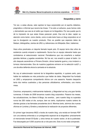 Despedida y cierre


Tal vez, a estas alturas, este capítulo le haya sorprendido por el espíritu didáctico,
pragmático e informal que recorre las líneas. Y ha sido un esfuerzo, pues hemos visto
y demostrado que ese es el estilo que impera en la blogosfera. Por eso puede que le
dé la impresión de que estas líneas parezcan posts. Esa era la idea: captar su
atención como lector, como cliente, como si este texto fuera un blog corporativo en el
que la divulgación es nuestro producto. Pero es posible que esperara datos de
Nielsen, bibliografías, cientos de URL's y referencias a la Wikipedia. Bien, hablemos:


Hace años practicaba un deporte llamado kayak polo. El equipo tenía diez años de
existencia cuando empecé a capitanearlo. Nunca fue un equipo relevante hasta que
contratamos al seleccionador nacional. Pensábamos que nos enseñaría a realizar
grandes tácticas y jugadas excelentes. No fue así, nos enseñó a pasar el balón. Un
año después ascendimos a Primera División, dimos bastante guerra y nos invitaron a
torneos internacionales. Dos de nuestros jugadores entraron en la selección sub21 y
uno de ellos defiende ahora la camiseta en la absoluta.


No soy el seleccionador nacional de la blogosfera española, ni quisiera serlo, pero
hablar de realidades es más productivo que hablar de datos. Magnoliart fue fundada
en 2003 y empezamos compartiendo oficina con una asesoría. Nuestro despacho
tenía dos metros cuadrados y dos personas utilizábamos, enfrentados, una misma
mesa.


Crecimos, empresarial y métricamente hablando, y Magnoliart es hoy una gran familia
numerosa. A finales de 2006 lanzamos nuestro blog corporativo. Pasaron los meses,
las actualizaciones, los Beers & Blogs, los eventos... pero nuestro blog no superaba
nunca las 200 visitas al día, aunque, bien es cierto, duplicamos nuestra cartera de
clientes gracias a las llamadas procedentes de él. Mientras tanto, abrimos dos nuevas
oficinas en Londres y Ginebra y estudiamos la realización de proyectos diferentes.


En primer lugar lanzamos MGZ a través de nuestro blog, una revista en formato PDF
con una extensa entrevista a un protagonista especial de la blogosfera -precisamente
al mencionado Ismael El-Qudsi- y otros temas de nuestro sector, el de la publicidad.
Fue descargado por 5.000 usuarios de un día para otro. Esto no era nada comparado
______________________________________________________________________
Asociación Nacional de Empresas de Internet, ANEI                 257
 