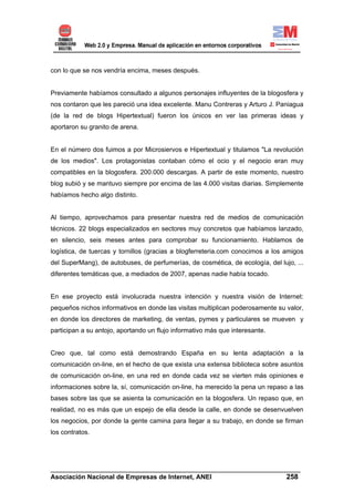 con lo que se nos vendría encima, meses después.


Previamente habíamos consultado a algunos personajes influyentes de la blogosfera y
nos contaron que les pareció una idea excelente. Manu Contreras y Arturo J. Paniagua
(de la red de blogs Hipertextual) fueron los únicos en ver las primeras ideas y
aportaron su granito de arena.


En el número dos fuimos a por Microsiervos e Hipertextual y titulamos "La revolución
de los medios". Los protagonistas contaban cómo el ocio y el negocio eran muy
compatibles en la blogosfera. 200.000 descargas. A partir de este momento, nuestro
blog subió y se mantuvo siempre por encima de las 4.000 visitas diarias. Simplemente
habíamos hecho algo distinto.


Al tiempo, aprovechamos para presentar nuestra red de medios de comunicación
técnicos. 22 blogs especializados en sectores muy concretos que habíamos lanzado,
en silencio, seis meses antes para comprobar su funcionamiento. Hablamos de
logística, de tuercas y tornillos (gracias a blogferreteria.com conocimos a los amigos
del SuperMang), de autobuses, de perfumerías, de cosmética, de ecología, del lujo, ...
diferentes temáticas que, a mediados de 2007, apenas nadie había tocado.


En ese proyecto está involucrada nuestra intención y nuestra visión de Internet:
pequeños nichos informativos en donde las visitas multiplican poderosamente su valor,
en donde los directores de marketing, de ventas, pymes y particulares se mueven y
participan a su antojo, aportando un flujo informativo más que interesante.


Creo que, tal como está demostrando España en su lenta adaptación a la
comunicación on-line, en el hecho de que exista una extensa biblioteca sobre asuntos
de comunicación on-line, en una red en donde cada vez se vierten más opiniones e
informaciones sobre la, sí, comunicación on-line, ha merecido la pena un repaso a las
bases sobre las que se asienta la comunicación en la blogosfera. Un repaso que, en
realidad, no es más que un espejo de ella desde la calle, en donde se desenvuelven
los negocios, por donde la gente camina para llegar a su trabajo, en donde se firman
los contratos.




______________________________________________________________________
Asociación Nacional de Empresas de Internet, ANEI                 258
 
