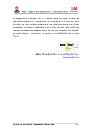 No reivindicamos la tradición, pero no podemos olvidar que nuestra sociedad ya
descubrió la comunicación y los negocios hace miles de años. A veces nos da la
impresión, por cosas que leemos diariamente, que mientras se acrecienta el número
de líderes en la blogosfera, más lejos se la llevan de las empresas reales con las que
nos reunimos diariamente, esas que no son start-ups, que no nacieron con Internet -
aunque les interese-, y que volcarían sus trastos en la red si alguien les dice un simple
"cómo".




                              Alberto Fernández, CEO de la agencia Magnoliart Scom
                                                                   www.magnoliart.com




______________________________________________________________________
Asociación Nacional de Empresas de Internet, ANEI                 259
 
