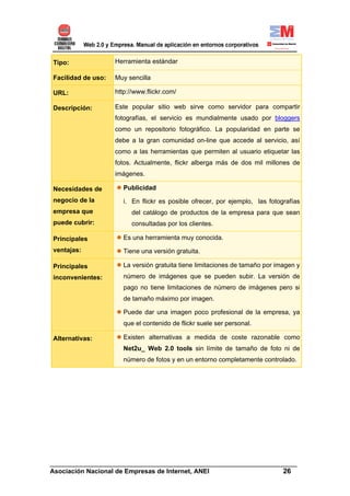 Tipo:               Herramienta estándar

Facilidad de uso:   Muy sencilla

URL:                http://www.flickr.com/

Descripción:        Este popular sitio web sirve como servidor para compartir
                    fotografías, el servicio es mundialmente usado por bloggers
                    como un repositorio fotográfico. La popularidad en parte se
                    debe a la gran comunidad on-line que accede al servicio, así
                    como a las herramientas que permiten al usuario etiquetar las
                    fotos. Actualmente, flickr alberga más de dos mil millones de
                    imágenes.

Necesidades de         Publicidad
negocio de la          i. En flickr es posible ofrecer, por ejemplo, las fotografías
empresa que               del catálogo de productos de la empresa para que sean
puede cubrir:             consultadas por los clientes.

Principales            Es una herramienta muy conocida.
ventajas:              Tiene una versión gratuita.

Principales            La versión gratuita tiene limitaciones de tamaño por imagen y
inconvenientes:        número de imágenes que se pueden subir. La versión de
                       pago no tiene limitaciones de número de imágenes pero si
                       de tamaño máximo por imagen.

                       Puede dar una imagen poco profesional de la empresa, ya
                       que el contenido de flickr suele ser personal.

Alternativas:          Existen alternativas a medida de coste razonable como
                       Net2u_ Web 2.0 tools sin límite de tamaño de foto ni de
                       número de fotos y en un entorno completamente controlado.




______________________________________________________________________
Asociación Nacional de Empresas de Internet, ANEI                 26
 