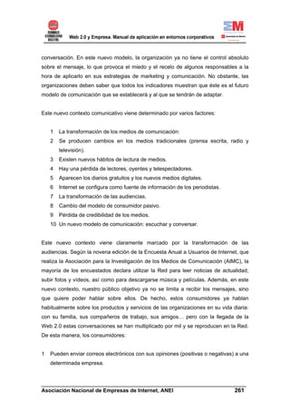 conversación. En este nuevo modelo, la organización ya no tiene el control absoluto
sobre el mensaje, lo que provoca el miedo y el recelo de algunos responsables a la
hora de aplicarlo en sus estrategias de marketing y comunicación. No obstante, las
organizaciones deben saber que todos los indicadores muestran que éste es el futuro
modelo de comunicación que se establecerá y al que se tendrán de adaptar.


Este nuevo contexto comunicativo viene determinado por varios factores:


    1   La transformación de los medios de comunicación:
    2   Se producen cambios en los medios tradicionales (prensa escrita, radio y
        televisión).
    3   Existen nuevos hábitos de lectura de medios.
    4   Hay una pérdida de lectores, oyentes y telespectadores.
    5   Aparecen los diarios gratuitos y los nuevos medios digitales.
    6   Internet se configura como fuente de información de los periodistas.
    7   La transformación de las audiencias.
    8   Cambio del modelo de consumidor pasivo.
    9   Pérdida de credibilidad de los medios.
    10 Un nuevo modelo de comunicación: escuchar y conversar.


Este nuevo contexto viene claramente marcado por la transformación de las
audiencias. Según la novena edición de la Encuesta Anual a Usuarios de Internet, que
realiza la Asociación para la Investigación de los Medios de Comunicación (AIMC), la
mayoría de los encuestados declara utilizar la Red para leer noticias de actualidad,
subir fotos y vídeos, así como para descargarse música y películas. Además, en este
nuevo contexto, nuestro público objetivo ya no se limita a recibir los mensajes, sino
que quiere poder hablar sobre ellos. De hecho, estos consumidores ya hablan
habitualmente sobre los productos y servicios de las organizaciones en su vida diaria:
con su familia, sus compañeros de trabajo, sus amigos… pero con la llegada de la
Web 2.0 estas conversaciones se han multiplicado por mil y se reproducen en la Red.
De esta manera, los consumidores:


1   Pueden enviar correos electrónicos con sus opiniones (positivas o negativas) a una
    determinada empresa.


______________________________________________________________________
Asociación Nacional de Empresas de Internet, ANEI                 261
 