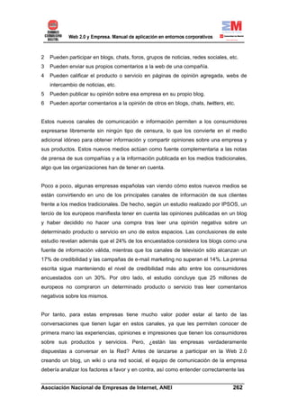 2   Pueden participar en blogs, chats, foros, grupos de noticias, redes sociales, etc.
3   Pueden enviar sus propios comentarios a la web de una compañía.
4   Pueden calificar el producto o servicio en páginas de opinión agregada, webs de
    intercambio de noticias, etc.
5   Pueden publicar su opinión sobre esa empresa en su propio blog.
6   Pueden aportar comentarios a la opinión de otros en blogs, chats, twitters, etc.


Estos nuevos canales de comunicación e información permiten a los consumidores
expresarse libremente sin ningún tipo de censura, lo que los convierte en el medio
adicional idóneo para obtener información y compartir opiniones sobre una empresa y
sus productos. Estos nuevos medios actúan como fuente complementaria a las notas
de prensa de sus compañías y a la información publicada en los medios tradicionales,
algo que las organizaciones han de tener en cuenta.


Poco a poco, algunas empresas españolas van viendo cómo estos nuevos medios se
están convirtiendo en uno de los principales canales de información de sus clientes
frente a los medios tradicionales. De hecho, según un estudio realizado por IPSOS, un
tercio de los europeos manifiesta tener en cuenta las opiniones publicadas en un blog
y haber decidido no hacer una compra tras leer una opinión negativa sobre un
determinado producto o servicio en uno de estos espacios. Las conclusiones de este
estudio revelan además que el 24% de los encuestados considera los blogs como una
fuente de información válida, mientras que los canales de televisión sólo alcanzan un
17% de credibilidad y las campañas de e-mail marketing no superan el 14%. La prensa
escrita sigue manteniendo el nivel de credibilidad más alto entre los consumidores
encuestados con un 30%. Por otro lado, el estudio concluye que 25 millones de
europeos no compraron un determinado producto o servicio tras leer comentarios
negativos sobre los mismos.


Por tanto, para estas empresas tiene mucho valor poder estar al tanto de las
conversaciones que tienen lugar en estos canales, ya que les permiten conocer de
primera mano las experiencias, opiniones e impresiones que tienen los consumidores
sobre sus productos y servicios. Pero, ¿están las empresas verdaderamente
dispuestas a conversar en la Red? Antes de lanzarse a participar en la Web 2.0
creando un blog, un wiki o una red social, el equipo de comunicación de la empresa
debería analizar los factores a favor y en contra, así como entender correctamente las

______________________________________________________________________
Asociación Nacional de Empresas de Internet, ANEI                 262
 