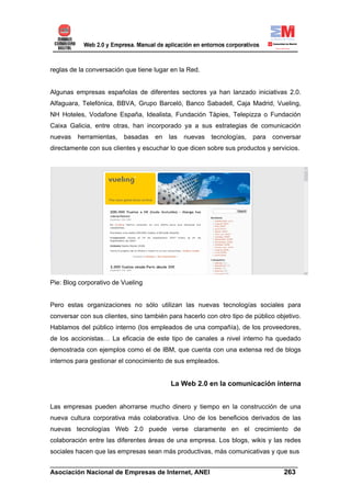 reglas de la conversación que tiene lugar en la Red.


Algunas empresas españolas de diferentes sectores ya han lanzado iniciativas 2.0.
Alfaguara, Telefónica, BBVA, Grupo Barceló, Banco Sabadell, Caja Madrid, Vueling,
NH Hoteles, Vodafone España, Idealista, Fundación Tàpies, Telepizza o Fundación
Caixa Galicia, entre otras, han incorporado ya a sus estrategias de comunicación
nuevas   herramientas,   basadas    en   las   nuevas   tecnologías,   para   conversar
directamente con sus clientes y escuchar lo que dicen sobre sus productos y servicios.




Pie: Blog corporativo de Vueling


Pero estas organizaciones no sólo utilizan las nuevas tecnologías sociales para
conversar con sus clientes, sino también para hacerlo con otro tipo de público objetivo.
Hablamos del público interno (los empleados de una compañía), de los proveedores,
de los accionistas… La eficacia de este tipo de canales a nivel interno ha quedado
demostrada con ejemplos como el de IBM, que cuenta con una extensa red de blogs
internos para gestionar el conocimiento de sus empleados.


                                          La Web 2.0 en la comunicación interna


Las empresas pueden ahorrarse mucho dinero y tiempo en la construcción de una
nueva cultura corporativa más colaborativa. Uno de los beneficios derivados de las
nuevas tecnologías Web 2.0 puede verse claramente en el crecimiento de
colaboración entre las diferentes áreas de una empresa. Los blogs, wikis y las redes
sociales hacen que las empresas sean más productivas, más comunicativas y que sus
______________________________________________________________________
Asociación Nacional de Empresas de Internet, ANEI                 263
 