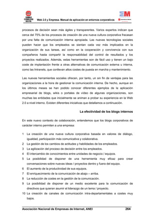 procesos de decisión sean más ágiles y transparentes. Varios expertos indican que
cerca del 75% de los procesos de creación de una nueva cultura corporativa fracasan
por una falta de comunicación interna apropiada. Las nuevas tecnologías sociales
pueden hacer que los empleados se sientan cada vez más implicados en la
organización de sus tareas, así como en la cooperación y convivencia con sus
compañeros hasta compartir la responsabilidad del control de resultados y los
proyectos realizados. Además, estas herramientas son de fácil uso y tienen un bajo
coste de implantación frente a otras alternativas de comunicación externa u interna,
como las Intranets, que conllevan altos costes de puesta en marcha y mantenimiento.

Las nuevas herramientas sociales ofrecen, por tanto, un sin fin de ventajas para las
organizaciones a la hora de gestionar la comunicación interna. De hecho, aunque en
los últimos meses se han podido conocer diferentes ejemplos de la aplicación
empresarial de blogs, wikis o portales de vídeo de algunas organizaciones, son
muchas las entidades que inicialmente se animan a probar su experiencia en la Web
2.0 a nivel interno. Existen diferentes iniciativas que detallamos a continuación.


                                               La efectividad de los blogs internos

En este nuevo contexto de colaboración, entendemos que los blogs corporativos de
carácter interno permiten a una empresa:

1   La creación de una nueva cultura corporativa basada en valores de diálogo,
    igualdad, participación más comunicativa y colaborativa.
2   La gestión de los cambios de actitudes y habilidades de los empleados.
3   La agilización del proceso de decisión entre los empleados.
4   El intercambio de conocimientos entre unidades de negocio / equipos.
5   La posibilidad de disponer de una herramienta muy eficaz para crear
    conversaciones sobre nuevas ideas / proyectos dentro y fuera del equipo.
6   El aumento de la productividad de sus equipos.
7   El enriquecimiento de la comunicación de abajo – arriba.
8   La reducción de costes en la gestión de la comunicación.
9   La posibilidad de disponer de un medio excelente para la comunicación de
    directivos que quieran asumir el liderazgo de un tema / proyecto.
10 La creación de canales de comunicación intra-departamentales a costes muy
    bajos.

______________________________________________________________________
Asociación Nacional de Empresas de Internet, ANEI                 264
 