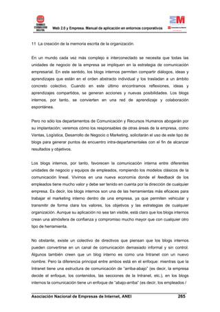 11 La creación de la memoria escrita de la organización.


En un mundo cada vez más complejo e interconectado se necesita que todas las
unidades de negocio de la empresa se impliquen en la estrategia de comunicación
empresarial. En este sentido, los blogs internos permiten compartir diálogos, ideas y
aprendizajes que están en el orden abstracto individual y los trasladan a un ámbito
concreto colectivo. Cuando en este último encontramos reflexiones, ideas y
aprendizajes compartidos, se generan acciones y nuevas posibilidades. Los blogs
internos, por tanto, se convierten en una red de aprendizaje y colaboración
espontánea.


Pero no sólo los departamentos de Comunicación y Recursos Humanos abogarán por
su implantación; veremos cómo los responsables de otras áreas de la empresa, como
Ventas, Logística, Desarrollo de Negocio o Marketing, solicitarán el uso de este tipo de
blogs para generar puntos de encuentro intra-departamentales con el fin de alcanzar
resultados y objetivos.


Los blogs internos, por tanto, favorecen la comunicación interna entre diferentes
unidades de negocio y equipos de empleados, rompiendo los modelos clásicos de la
comunicación lineal. Vivimos en una nueva economía donde el feedback de los
empleados tiene mucho valor y debe ser tenido en cuenta por la dirección de cualquier
empresa. Es decir, los blogs internos son una de las herramientas más eficaces para
trabajar el marketing interno dentro de una empresa, ya que permiten vehicular y
transmitir de forma clara los valores, los objetivos y las estrategias de cualquier
organización. Aunque su aplicación no sea tan visible, está claro que los blogs internos
crean una atmósfera de confianza y compromiso mucho mayor que con cualquier otro
tipo de herramienta.


No obstante, existe un colectivo de directivos que piensan que los blogs internos
pueden convertirse en un canal de comunicación demasiado informal y sin control.
Algunos también creen que un blog interno es como una Intranet con un nuevo
nombre. Pero la diferencia principal entre ambos está en el enfoque: mientras que la
Intranet tiene una estructura de comunicación de “arriba-abajo” (es decir, la empresa
decide el enfoque, los contenidos, las secciones de la Intranet, etc.), en los blogs
internos la comunicación tiene un enfoque de “abajo-arriba” (es decir, los empleados /

______________________________________________________________________
Asociación Nacional de Empresas de Internet, ANEI                 265
 