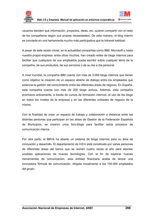 usuarios deciden qué información, proyectos, ideas, etc. quieren compartir con el resto
de los compañeros según sus propias necesidades). De esta manera, el blog interno
se convierte en una herramienta mucho más participativa que la Intranet habitual.


A pesar de este recelo inicial, en la actualidad compañías como IBM, Microsoft y hasta
nuestra propia empresa, entre otras muchas, han creado redes de blogs internos para
facilitar que cualquiera de sus empleados pueda escribir sobre cualquier tema de la
compañía, de sus productos, de sus servicios o de su día a día personal.


A nivel mundial, la compañía IBM cuenta con más de 3.000 blogs internos que tienen
como objetivo la creación de un espacio abierto de diálogo entre los empleados que
potencia la gestión del conocimiento entre las diferentes áreas de negocio. En España,
esta compañía cuenta con más de 200 blogs activos. Además, esta compañía
promueve activamente, a través de cursos de formación internos, el uso de los blogs
en todos los niveles de la empresa y en las diferentes unidades de negocio de la
misma.


Con la finalidad de crear un espacio de trabajo y colaboración a distancia entre las
distintas personas que participan en las áreas de Gestión de la Federación Española
de Municipios, se crearon unos foro-blogs para facilitar estos procesos de
comunicación interna.


Por otra parte, el BBVA ha abierto un sistema de blogs internos para su área de
innovación y desarrollo. El departamento de I+D+i está constituido por varias personas
de diferentes áreas del banco que se reúnen cuatro veces al año para abordar
posibles aplicaciones de nuevas tecnologías. Con el fin de explorar nuevas
herramientas de comunicación, esta entidad financiera acaba de lanzar una
innovadora fórmula de comunicación, dirigida inicialmente a los 100.000 empleados
del grupo.




______________________________________________________________________
Asociación Nacional de Empresas de Internet, ANEI                 266
 