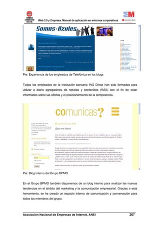 Pie: Experiencia de los empleados de Telefónica en los blogs


Todos los empleados de la institución bancaria ING Direct han sido formados para
utilizar a diario agregadores de noticias y contenidos (RSS) con el fin de estar
informados sobre las ofertas y el posicionamiento de la competencia.




Pie: Blog interno del Grupo BPMO


En el Grupo BPMO también disponemos de un blog interno para analizar las nuevas
tendencias en el ámbito del marketing y la comunicación empresarial. Gracias a esta
herramienta, se ha creado un espacio interno de comunicación y conversación para
todos los miembros del grupo.



______________________________________________________________________
Asociación Nacional de Empresas de Internet, ANEI                 267
 