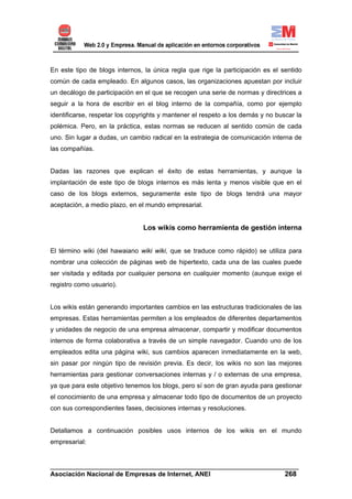 En este tipo de blogs internos, la única regla que rige la participación es el sentido
común de cada empleado. En algunos casos, las organizaciones apuestan por incluir
un decálogo de participación en el que se recogen una serie de normas y directrices a
seguir a la hora de escribir en el blog interno de la compañía, como por ejemplo
identificarse, respetar los copyrights y mantener el respeto a los demás y no buscar la
polémica. Pero, en la práctica, estas normas se reducen al sentido común de cada
uno. Sin lugar a dudas, un cambio radical en la estrategia de comunicación interna de
las compañías.


Dadas las razones que explican el éxito de estas herramientas, y aunque la
implantación de este tipo de blogs internos es más lenta y menos visible que en el
caso de los blogs externos, seguramente este tipo de blogs tendrá una mayor
aceptación, a medio plazo, en el mundo empresarial.


                                Los wikis como herramienta de gestión interna


El término wiki (del hawaiano wiki wiki, que se traduce como rápido) se utiliza para
nombrar una colección de páginas web de hipertexto, cada una de las cuales puede
ser visitada y editada por cualquier persona en cualquier momento (aunque exige el
registro como usuario).


Los wikis están generando importantes cambios en las estructuras tradicionales de las
empresas. Estas herramientas permiten a los empleados de diferentes departamentos
y unidades de negocio de una empresa almacenar, compartir y modificar documentos
internos de forma colaborativa a través de un simple navegador. Cuando uno de los
empleados edita una página wiki, sus cambios aparecen inmediatamente en la web,
sin pasar por ningún tipo de revisión previa. Es decir, los wikis no son las mejores
herramientas para gestionar conversaciones internas y / o externas de una empresa,
ya que para este objetivo tenemos los blogs, pero sí son de gran ayuda para gestionar
el conocimiento de una empresa y almacenar todo tipo de documentos de un proyecto
con sus correspondientes fases, decisiones internas y resoluciones.


Detallamos a continuación posibles usos internos de los wikis en el mundo
empresarial:


______________________________________________________________________
Asociación Nacional de Empresas de Internet, ANEI                 268
 