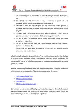 1   Un wiki interno para el intercambio de ideas de trabajo, unidades de negocio,
       etc.
   2   Creación del manual de bienvenida de nuevos empleados en formato wiki para
       actualizar colectivamente todas las secciones del mismo.
   3   Creación de wikis por proyecto para que los empleados puedan generar y
       actualizar documentos e información relacionados con la documentación de un
       proyecto.
   4   Los wikis como herramienta dentro de un plan de Marketing Interno, ya que
       permiten una mayor comunicación entre la empresa y el empleado.
   5   Un wiki de Atención al Cliente con un listado actualizado de las principales
       preguntas y respuestas.
   6   Un wiki de producto con todas sus funcionalidades, características, precios,
       opiniones de clientes, etc.
   7   Creación de una agenda de reuniones en formato wiki con el fin de generar
       encuentros más participativos.


¿Qué implica la utilización de un wiki interno? La tradicional organización piramidal de
la mayoría de las empresas no va a desaparecer pero esta nueva herramienta de
comunicación interna va a facilitar que exista un nuevo tipo de colaboración sin tanta
jerarquía y control.


Existen numerosos proveedores en la Red de software gratuito y de pago para crear
wikis en entornos empresariales. Adjuntamos varios enlaces de interés:


   1   http://www.socialtext.com
   2   http://www.mediawiki.org
   3   http://twiki.org
   4   http://www.customervision.com


La facilidad de uso, su accesibilidad y su gratuidad son algunos de los factores que
explican la creencia de que este tipo de herramientas de comunicación interna se
desarrollarán rápidamente en las empresas españolas.




______________________________________________________________________
Asociación Nacional de Empresas de Internet, ANEI                 269
 
