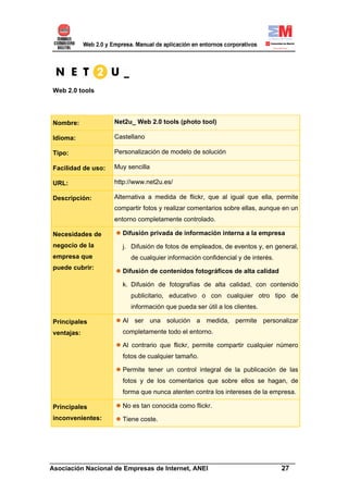 Web 2.0 tools




Nombre:             Net2u_ Web 2.0 tools (photo tool)

Idioma:             Castellano

Tipo:               Personalización de modelo de solución

Facilidad de uso:   Muy sencilla

URL:                http://www.net2u.es/

Descripción:        Alternativa a medida de flickr, que al igual que ella, permite
                    compartir fotos y realizar comentarios sobre ellas, aunque en un
                    entorno completamente controlado.

Necesidades de        Difusión privada de información interna a la empresa
negocio de la         j. Difusión de fotos de empleados, de eventos y, en general,
empresa que              de cualquier información confidencial y de interés.
puede cubrir:
                      Difusión de contenidos fotográficos de alta calidad

                      k. Difusión de fotografías de alta calidad, con contenido
                         publicitario, educativo o con cualquier otro tipo de
                         información que pueda ser útil a los clientes.

Principales           Al ser una solución a medida, permite personalizar
ventajas:             completamente todo el entorno.

                      Al contrario que flickr, permite compartir cualquier número
                      fotos de cualquier tamaño.

                      Permite tener un control integral de la publicación de las
                      fotos y de los comentarios que sobre ellos se hagan, de
                      forma que nunca atenten contra los intereses de la empresa.

Principales           No es tan conocida como flickr.
inconvenientes:       Tiene coste.




______________________________________________________________________
Asociación Nacional de Empresas de Internet, ANEI                 27
 