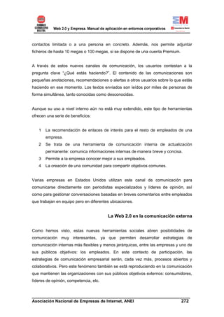 contactos limitada o a una persona en concreto. Además, nos permite adjuntar
ficheros de hasta 10 megas o 100 megas, si se dispone de una cuenta Premium.


A través de estos nuevos canales de comunicación, los usuarios contestan a la
pregunta clave “¿Qué estás haciendo?”. El contenido de las comunicaciones son
pequeñas anotaciones, recomendaciones o alertas a otros usuarios sobre lo que estás
haciendo en ese momento. Los textos enviados son leídos por miles de personas de
forma simultánea, tanto conocidas como desconocidas.


Aunque su uso a nivel interno aún no está muy extendido, este tipo de herramientas
ofrecen una serie de beneficios:


   1   La recomendación de enlaces de interés para el resto de empleados de una
       empresa.
   2   Se trata de una herramienta de comunicación interna de actualización
       permanente: comunica informaciones internas de manera breve y concisa.
   3   Permite a la empresa conocer mejor a sus empleados.
   4   La creación de una comunidad para compartir objetivos comunes.


Varias empresas en Estados Unidos utilizan este canal de comunicación para
comunicarse directamente con periodistas especializados y líderes de opinión, así
como para gestionar conversaciones basadas en breves comentarios entre empleados
que trabajan en equipo pero en diferentes ubicaciones.


                                        La Web 2.0 en la comunicación externa


Como hemos visto, estas nuevas herramientas sociales abren posibilidades de
comunicación muy interesantes, ya que permiten desarrollar estrategias de
comunicación internas más flexibles y menos jerárquicas, entre las empresas y uno de
sus públicos objetivos: los empleados. En este contexto de participación, las
estrategias de comunicación empresarial serán, cada vez más, procesos abiertos y
colaborativos. Pero este fenómeno también se está reproduciendo en la comunicación
que mantienen las organizaciones con sus públicos objetivos externos: consumidores,
líderes de opinión, competencia, etc.


______________________________________________________________________
Asociación Nacional de Empresas de Internet, ANEI                 272
 
