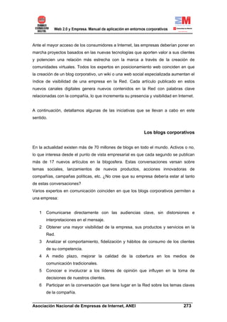Ante el mayor acceso de los consumidores a Internet, las empresas deberían poner en
marcha proyectos basados en las nuevas tecnologías que aporten valor a sus clientes
y potencien una relación más estrecha con la marca a través de la creación de
comunidades virtuales. Todos los expertos en posicionamiento web coinciden en que
la creación de un blog corporativo, un wiki o una web social especializada aumentan el
índice de visibilidad de una empresa en la Red. Cada artículo publicado en estos
nuevos canales digitales genera nuevos contenidos en la Red con palabras clave
relacionadas con la compañía, lo que incrementa su presencia y visibilidad en Internet.


A continuación, detallamos algunas de las iniciativas que se llevan a cabo en este
sentido.


                                                            Los blogs corporativos


En la actualidad existen más de 70 millones de blogs en todo el mundo. Activos o no,
lo que interesa desde el punto de vista empresarial es que cada segundo se publican
más de 17 nuevos artículos en la blogosfera. Estas conversaciones versan sobre
temas sociales, lanzamientos de nuevos productos, acciones innovadoras de
compañías, campañas políticas, etc. ¿No cree que su empresa debería estar al tanto
de estas conversaciones?
Varios expertos en comunicación coinciden en que los blogs corporativos permiten a
una empresa:


   1   Comunicarse directamente con las audiencias clave, sin distorsiones e
       interpretaciones en el mensaje.
   2   Obtener una mayor visibilidad de la empresa, sus productos y servicios en la
       Red.
   3   Analizar el comportamiento, fidelización y hábitos de consumo de los clientes
       de su competencia.
   4   A medio plazo, mejorar la calidad de la cobertura en los medios de
       comunicación tradicionales.
   5   Conocer e involucrar a los líderes de opinión que influyen en la toma de
       decisiones de nuestros clientes.
   6   Participar en la conversación que tiene lugar en la Red sobre los temas claves
       de la compañía.
______________________________________________________________________
Asociación Nacional de Empresas de Internet, ANEI                 273
 