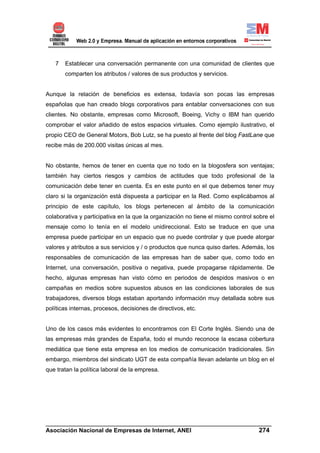 7   Establecer una conversación permanente con una comunidad de clientes que
       comparten los atributos / valores de sus productos y servicios.


Aunque la relación de beneficios es extensa, todavía son pocas las empresas
españolas que han creado blogs corporativos para entablar conversaciones con sus
clientes. No obstante, empresas como Microsoft, Boeing, Vichy o IBM han querido
comprobar el valor añadido de estos espacios virtuales. Como ejemplo ilustrativo, el
propio CEO de General Motors, Bob Lutz, se ha puesto al frente del blog FastLane que
recibe más de 200.000 visitas únicas al mes.


No obstante, hemos de tener en cuenta que no todo en la blogosfera son ventajas;
también hay ciertos riesgos y cambios de actitudes que todo profesional de la
comunicación debe tener en cuenta. Es en este punto en el que debemos tener muy
claro si la organización está dispuesta a participar en la Red. Como explicábamos al
principio de este capítulo, los blogs pertenecen al ámbito de la comunicación
colaborativa y participativa en la que la organización no tiene el mismo control sobre el
mensaje como lo tenía en el modelo unidireccional. Esto se traduce en que una
empresa puede participar en un espacio que no puede controlar y que puede atorgar
valores y atributos a sus servicios y / o productos que nunca quiso darles. Además, los
responsables de comunicación de las empresas han de saber que, como todo en
Internet, una conversación, positiva o negativa, puede propagarse rápidamente. De
hecho, algunas empresas han visto cómo en periodos de despidos masivos o en
campañas en medios sobre supuestos abusos en las condiciones laborales de sus
trabajadores, diversos blogs estaban aportando información muy detallada sobre sus
políticas internas, procesos, decisiones de directivos, etc.


Uno de los casos más evidentes lo encontramos con El Corte Inglés. Siendo una de
las empresas más grandes de España, todo el mundo reconoce la escasa cobertura
mediática que tiene esta empresa en los medios de comunicación tradicionales. Sin
embargo, miembros del sindicato UGT de esta compañía llevan adelante un blog en el
que tratan la política laboral de la empresa.




______________________________________________________________________
Asociación Nacional de Empresas de Internet, ANEI                 274
 