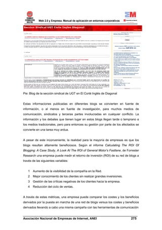 Pie: Blog de la sección sindical de UGT en El Corté Inglés de Diagonal


Estas informaciones publicadas en diferentes blogs se convierten en fuente de
información, o al menos en fuente de investigación, para muchos medios de
comunicación, sindicatos y terceras partes involucradas en cualquier conflicto. La
información y los debates que tienen lugar en estos blogs llegan tarde o temprano a
los medios tradicionales, pero para entonces su gestión por parte de los afectados se
convierte en una tarea muy ardua.


A pesar de este inconveniente, la realidad para la mayoría de empresas es que los
blogs resultan altamente beneficiosos. Según el informe Calculating The ROI Of
Blogging: A Case Study, A Look At The ROI of General Motor’s Fastlane, de Forrester
Research una empresa puede medir el retorno de inversión (ROI) de su red de blogs a
través de las siguientes variables:


   1   Aumento de la visibilidad de la compañía en la Red.
   2   Mejor conocimiento de los clientes sin realizar grandes inversiones.
   3   Gestión de las críticas negativas de los clientes hacia la empresa.
   4   Reducción del ciclo de ventas.


A través de estas métricas, una empresa puede comparar los costes y los beneficios
derivados por la puesta en marcha de una red de blogs versus los costes y beneficios
derivados llevando a cabo una misma campaña con las herramientas de comunicación

______________________________________________________________________
Asociación Nacional de Empresas de Internet, ANEI                 275
 