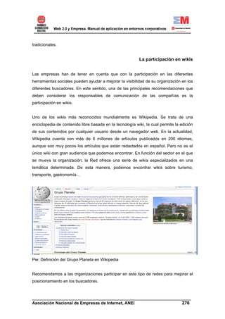 tradicionales.


                                                          La participación en wikis


Las empresas han de tener en cuenta que con la participación en las diferentes
herramientas sociales pueden ayudar a mejorar la visibilidad de su organización en los
diferentes buscadores. En este sentido, una de las principales recomendaciones que
deben considerar los responsables de comunicación de las compañías es la
participación en wikis.


Uno de los wikis más reconocidos mundialmente es Wikipedia. Se trata de una
enciclopedia de contenido libre basada en la tecnología wiki, la cual permite la edición
de sus contenidos por cualquier usuario desde un navegador web. En la actualidad,
Wikipedia cuenta con más de 6 millones de artículos publicados en 200 idiomas,
aunque son muy pocos los artículos que están redactados en español. Pero no es el
único wiki con gran audiencia que podemos encontrar. En función del sector en el que
se mueva la organización, la Red ofrece una serie de wikis especializados en una
temática determinada. De esta manera, podemos encontrar wikis sobre turismo,
transporte, gastronomía…




Pie: Definición del Grupo Planeta en Wikipedia


Recomendamos a las organizaciones participar en este tipo de redes para mejorar el
posicionamiento en los buscadores.



______________________________________________________________________
Asociación Nacional de Empresas de Internet, ANEI                 276
 