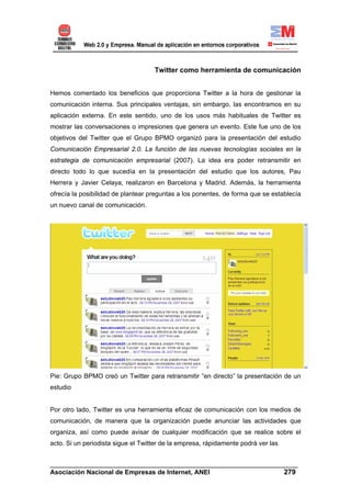 Twitter como herramienta de comunicación


Hemos comentado los beneficios que proporciona Twitter a la hora de gestionar la
comunicación interna. Sus principales ventajas, sin embargo, las encontramos en su
aplicación externa. En este sentido, uno de los usos más habituales de Twitter es
mostrar las conversaciones o impresiones que genera un evento. Este fue uno de los
objetivos del Twitter que el Grupo BPMO organizó para la presentación del estudio
Comunicación Empresarial 2.0. La función de las nuevas tecnologías sociales en la
estrategia de comunicación empresarial (2007). La idea era poder retransmitir en
directo todo lo que sucedía en la presentación del estudio que los autores, Pau
Herrera y Javier Celaya, realizaron en Barcelona y Madrid. Además, la herramienta
ofrecía la posibilidad de plantear preguntas a los ponentes, de forma que se establecía
un nuevo canal de comunicación.




Pie: Grupo BPMO creó un Twitter para retransmitir “en directo” la presentación de un
estudio


Por otro lado, Twitter es una herramienta eficaz de comunicación con los medios de
comunicación, de manera que la organización puede anunciar las actividades que
organiza, así como puede avisar de cualquier modificación que se realice sobre el
acto. Si un periodista sigue el Twitter de la empresa, rápidamente podrá ver las


______________________________________________________________________
Asociación Nacional de Empresas de Internet, ANEI                 279
 